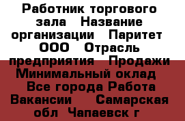 Работник торгового зала › Название организации ­ Паритет, ООО › Отрасль предприятия ­ Продажи › Минимальный оклад ­ 1 - Все города Работа » Вакансии   . Самарская обл.,Чапаевск г.